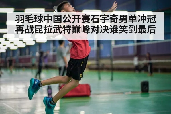 羽毛球中国公开赛石宇奇男单冲冠再战昆拉武特巅峰对决谁笑到最后