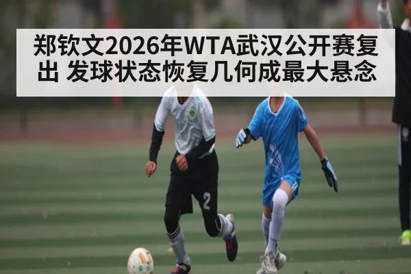 郑钦文2026年WTA武汉公开赛复出 发球状态恢复几何成最大悬念